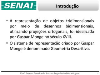 Prof. Brenno Ferreira de Souza – Engenheiro Metalúrgico
Introdução
 A representação de objetos tridimensionais
por meio de desenhos bidimensionais,
utilizando projeções ortogonais, foi idealizada
por Gaspar Monge no século XVIII.
 O sistema de representação criado por Gaspar
Monge é denominado Geometria Descritiva.
2
 