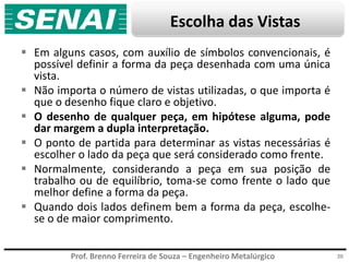 Prof. Brenno Ferreira de Souza – Engenheiro Metalúrgico
Escolha das Vistas
 Em alguns casos, com auxílio de símbolos convencionais, é
possível definir a forma da peça desenhada com uma única
vista.
 Não importa o número de vistas utilizadas, o que importa é
que o desenho fique claro e objetivo.
 O desenho de qualquer peça, em hipótese alguma, pode
dar margem a dupla interpretação.
 O ponto de partida para determinar as vistas necessárias é
escolher o lado da peça que será considerado como frente.
 Normalmente, considerando a peça em sua posição de
trabalho ou de equilíbrio, toma-se como frente o lado que
melhor define a forma da peça.
 Quando dois lados definem bem a forma da peça, escolhe-
se o de maior comprimento.
20
 