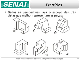 Prof. Brenno Ferreira de Souza – Engenheiro Metalúrgico
Exercícios
 Dadas as perspectivas faça o esboço das três
vistas que melhor representam as peças:
28
 