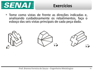 Prof. Brenno Ferreira de Souza – Engenheiro Metalúrgico
Exercícios
 Tome como vistas de frente as direções indicadas e,
analisando cuidadosamente os rebatimentos, faça o
esboço das seis vistas principais de cada peça dada.
36
 