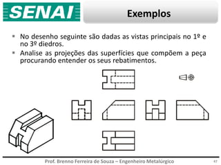 Prof. Brenno Ferreira de Souza – Engenheiro Metalúrgico
Exemplos
 No desenho seguinte são dadas as vistas principais no 1º e
no 3º diedros.
 Analise as projeções das superfícies que compõem a peça
procurando entender os seus rebatimentos.
47
 