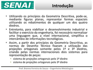 Prof. Brenno Ferreira de Souza – Engenheiro Metalúrgico
Introdução
 Utilizando os princípios da Geometria Descritiva, pode-se,
mediante figuras planas, representar formas espaciais
utilizando os rebatimentos de qualquer um dos quatro
diedros.
 Entretanto, para viabilizar o desenvolvimento industrial e
facilitar o exercício da engenharia, foi necessário normalizar
uma linguagem que, a nível internacional, simplifica o
intercâmbio de informações tecnológicas.
 Assim, a partir dos princípios da Geometria Descritiva, as
normas de Desenho Técnico fixaram a utilização das
projeções ortogonais somente pelos 1º e 3º diedros,
criando pelas normas internacionais dois sistemas para
representação de peças:
• sistema de projeções ortogonais pelo 1º diedro
• sistema de projeções ortogonais pelo 3º diedro
5
 