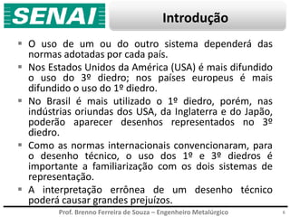 Prof. Brenno Ferreira de Souza – Engenheiro Metalúrgico
Introdução
 O uso de um ou do outro sistema dependerá das
normas adotadas por cada país.
 Nos Estados Unidos da América (USA) é mais difundido
o uso do 3º diedro; nos países europeus é mais
difundido o uso do 1º diedro.
 No Brasil é mais utilizado o 1º diedro, porém, nas
indústrias oriundas dos USA, da Inglaterra e do Japão,
poderão aparecer desenhos representados no 3º
diedro.
 Como as normas internacionais convencionaram, para
o desenho técnico, o uso dos 1º e 3º diedros é
importante a familiarização com os dois sistemas de
representação.
 A interpretação errônea de um desenho técnico
poderá causar grandes prejuízos.
6
 
