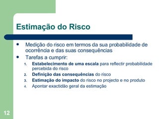 Estimação do Risco Medição do risco em termos da sua probabilidade de ocorrência e das suas consequências Tarefas a cumprir: Estabelecimento de uma escala  para reflectir probabilidade percebida do risco Definição das consequências  do risco Estimação do impacto  do risco no projecto e no produto Apontar exactidão geral da estimação 