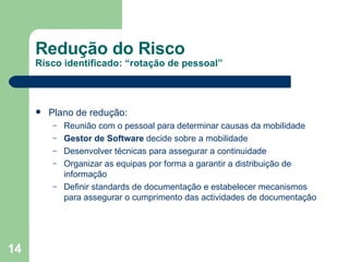 Redução do Risco Risco identificado: “rotação de pessoal” Plano de redução: Reunião com o pessoal para determinar causas da mobilidade  Gestor de Software  decide sobre a mobilidade Desenvolver técnicas para assegurar a continuidade Organizar as equipas por forma a garantir a distribuição de informação Definir standards de documentação e estabelecer mecanismos para assegurar o cumprimento das actividades de documentação 