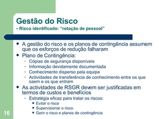 Gestão do Risco -  Risco identificado: “rotação de pessoal” A gestão do risco e os planos de contingência assumem que os esforços de redução falharam Plano de Contingência: Cópias de segurança disponíveis Informação devidamente documentada Conhecimento disperso pela equipa Actividades de transferência de conhecimento entre os que saem e os que entram As actividades de RSGR devem ser justificadas em termos de custos e benefícios Estratégia eficaz para tratar os riscos: Evitar o risco Supervisionar o risco Gerir o risco e planos de contingência 