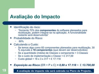 Avaliação do Impacto Identificação do risco:  “ Somente 70% dos  componentes  do software planeados para reutilização, podem integrar-se na aplicação. A funcionalidade restante será desenvolvida” Probabilidade do Risco: 80% Calculando o Custo:  Se temos algo como 60 componentes planeados para reutilização, 30 % equivale a  18 componentes  (que devem ser desenvolvidos) Se a quantidade (média) de Classes x componente = 3 Classes Se o custo de implementação x Classe = £ 317,00 Custo global = 18 x 3 x 317 = £ 17.118 Exposição ao Risco  (ER = P x C)  = 0,80 x 17.118 ~  £  13.700,00 A avaliação do impacto não será cobrada no Plano de Projecto.. 