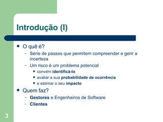 Introdução (I) O quê é? Série de passos que permitem compreender e gerir a incerteza Um risco é um problema potencial convém  identificá-lo avaliar a sua  probabilidade de ocorrência e estimar o seu  impacto Quem faz? Gestores  e Engenheiros de Software Clientes 