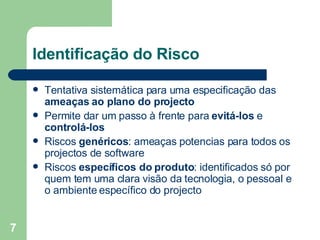 Identificação do Risco Tentativa sistemática para uma especificação das  ameaças ao plano do projecto Permite dar um passo à frente para  evitá-los  e  controlá-los Riscos  genéricos : ameaças potencias para todos os projectos de software Riscos  específicos do produto : identificados só por quem tem uma clara visão da tecnologia, o pessoal e o ambiente específico do projecto 