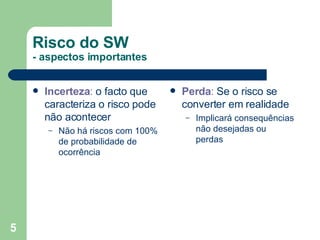 Risco do SW - aspectos importantes Incerteza :  o facto que caracteriza o risco pode não acontecer Não há riscos com 100% de probabilidade de ocorrência Perda :  Se o risco se converter em realidade Implicará consequências não desejadas ou perdas 