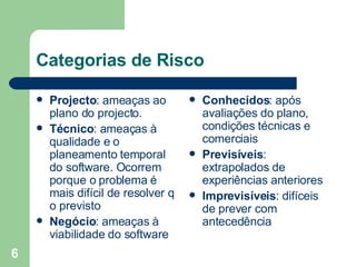Categorias de Risco Projecto : ameaças ao plano do projecto.  Técnico : ameaças à qualidade e o planeamento temporal do software. Ocorrem porque o problema é mais difícil de resolver q o previsto Negócio : ameaças à viabilidade do software Conhecidos : após avaliações do plano, condições técnicas e comerciais Previsíveis : extrapolados de experiências anteriores Imprevisíveis : difíceis de prever com antecedência 