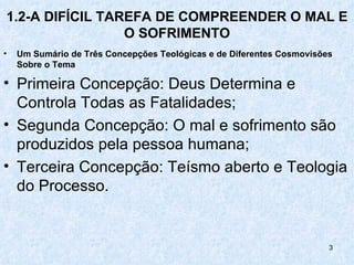 1.2-A DIFÍCIL TAREFA DE COMPREENDER O MAL E
                 O SOFRIMENTO
•   Um Sumário de Três Concepções Teológicas e de Diferentes Cosmovisões
    Sobre o Tema

• Primeira Concepção: Deus Determina e
  Controla Todas as Fatalidades;
• Segunda Concepção: O mal e sofrimento são
  produzidos pela pessoa humana;
• Terceira Concepção: Teísmo aberto e Teologia
  do Processo.


                                                                       3
 