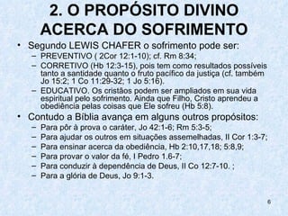 2. O PROPÓSITO DIVINO
       ACERCA DO SOFRIMENTO
• Segundo LEWIS CHAFER o sofrimento pode ser:
   – PREVENTIVO ( 2Cor 12:1-10); cf. Rm 8:34;
   – CORRETIVO (Hb 12:3-15), pois tem como resultados possíveis
     tanto a santidade quanto o fruto pacífico da justiça (cf. também
     Jo 15:2; 1 Co 11:29-32; 1 Jo 5:16).
   – EDUCATIVO. Os cristãos podem ser ampliados em sua vida
     espiritual pelo sofrimento. Ainda que Filho, Cristo aprendeu a
     obediência pelas coisas que Ele sofreu (Hb 5:8).
• Contudo a Bíblia avança em alguns outros propósitos:
   –   Para pôr à prova o caráter, Jo 42:1-6; Rm 5:3-5;
   –   Para ajudar os outros em situações assemelhadas, II Cor 1:3-7;
   –   Para ensinar acerca da obediência, Hb 2:10,17,18; 5:8,9;
   –   Para provar o valor da fé, I Pedro 1.6-7;
   –   Para conduzir à dependência de Deus, II Co 12:7-10. ;
   –   Para a glória de Deus, Jo 9:1-3.


                                                                        6
 