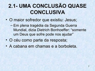 2.1- UMA CONCLUSÃO QUASE
         CONCLUSIVA
• O maior sofredor que existiu: Jesus;
  – Em plena tragédia da Segunda Guerra
    Mundial, dizia Dietrich Bonhoeffer: “somente
    um Deus que sofre pode nos ajudar”
• O céu como parte da resposta;
• A cabana em chamas e a borboleta.



                                                   7
 
