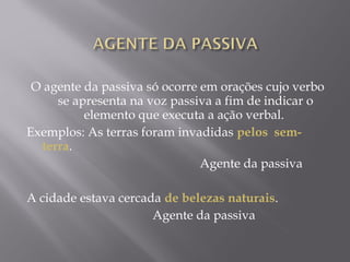 O agente da passiva só ocorre em orações cujo verbo
          se apresenta na voz passiva a fim de indicar o
                  elemento que executa a ação verbal. 
Exemplos: As terras foram invadidas pelos sem-
     terra.
                                                       Agente da passiva
 
A cidade estava cercada de belezas naturais.
                                        Agente da passiva
 
 