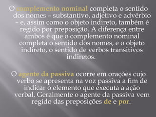 O complemento nominal completa o sentido
 dos nomes – substantivo, adjetivo e advérbio
 – e, assim como o objeto indireto, também é
   regido por preposição. A diferença entre
     ambos é que o complemento nominal
   completa o sentido dos nomes, e o objeto
    indireto, o sentido de verbos transitivos
                    indiretos.
                        
O agente da passiva ocorre em orações cujo
  verbo se apresenta na voz passiva a fim de
     indicar o elemento que executa a ação
 verbal. Geralmente o agente da passiva vem
       regido das preposições de e por.
 