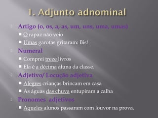    Artigo (o, os, a, as, um, uns, uma, umas)
     O rapaz não veio
     Umas garotas gritaram: Bis!
   Numeral
     Comprei treze livros
     Ela é a décima aluna da classe.
   Adjetivo/ Locução adjetiva
     Alegres crianças brincam em casa
     As águas das chuva entupiram a calha
   Pronomes adjetivos
       Aqueles alunos passaram com louvor na prova.
 