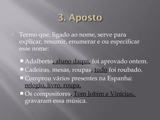    Termo que, ligado ao nome, serve para
    explicar, resumir, enumerar e ou especificar
    esse nome:
     Adalberto,   aluno daqui, foi aprovado ontem.
     Cadeiras, mesas, roupas, tudo foi roubado.
     Comprou vários presentes na Espanha:
      relógio, livro, roupa.
     Os compositores, Tom Jobim e Vinícius,
      gravaram essa música.
 