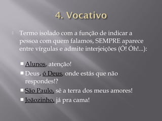    Termo isolado com a função de indicar a
    pessoa com quem falamos, SEMPRE aparece
    entre vírgulas e admite interjeições (Ó! Óh!...):

     Alunos, atenção!
     Deus, ó Deus, onde estás que não
      respondes!?
     São Paulo, sê a terra dos meus amores!
     Joãozinho, já pra cama!
 