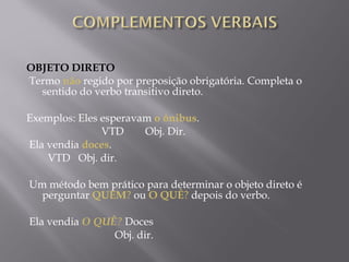 OBJETO DIRETO
 Termo não regido por preposição obrigatória. Completa o
      sentido do verbo transitivo direto.
 
Exemplos: Eles esperavam o ônibus.
                            VTD        Obj. Dir.
 Ela vendia doces.
        VTD   Obj. dir.

 Um método bem prático para determinar o objeto direto é
   perguntar QUEM? ou O QUÊ? depois do verbo.

 Ela vendia O QUÊ? Doces
                              Obj. dir.
 