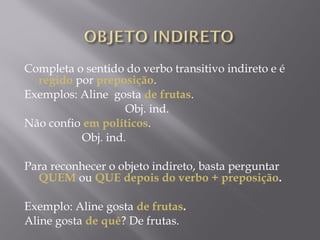 Completa o sentido do verbo transitivo indireto e é
     regido por preposição.  
Exemplos: Aline gosta de frutas.
                                   Obj. ind.
Não confio em políticos.
                    Obj. ind.
 
Para reconhecer o objeto indireto, basta perguntar
     QUEM ou QUE depois do verbo + preposição.
 
Exemplo: Aline gosta de frutas.
Aline gosta de quê? De frutas.
 