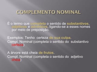 É o termo que completa o sentido de substantivos,
   adjetivos e advérbios, ligando-se a esses nomes
   por meio de preposição.

Exemplos: Tenho certeza de sua culpa.
Compl. Nominal (completa o sentido do substantivo
  certeza)

A árvore está cheia de frutos.
Compl. Nominal (completa o sentido do adjetivo
   cheia)
 
