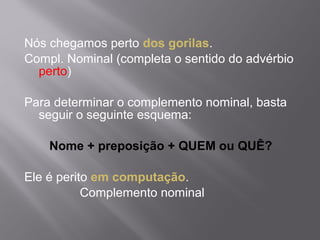 Nós chegamos perto dos gorilas.
Compl. Nominal (completa o sentido do advérbio
  perto)

Para determinar o complemento nominal, basta
  seguir o seguinte esquema:

    Nome + preposição + QUEM ou QUÊ?

Ele é perito em computação.
           Complemento nominal
 