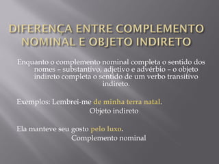 Enquanto o complemento nominal completa o sentido dos
          nomes – substantivo, adjetivo e advérbio – o objeto
          indireto completa o sentido de um verbo transitivo
                                           indireto.
                                               
Exemplos: Lembrei-me de minha terra natal.
                                        Objeto indireto
 
Ela manteve seu gosto pelo luxo.
                              Complemento nominal
 
 
