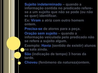Sujeito indeterminado – quando a
informação contida no predicado refere-
se a um sujeito que não se pode (ou não
se quer) identificar.
Ex: Viram a atriz com outro homem
ontem.
Precisa-se de atores para a peça.
Oração sem sujeito – quando a
informação veiculada pelo predicado não
se refere a sujeito algum.
Exemplo: Havia (sentido de existir) alunos
na sala ainda.
São (indicação de tempo) 3 horas da
tarde.
Choveu (fenômeno da natureza)ontem.
 