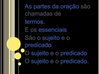 As partes da oração são
chamadas de
termos.
E os essenciais
São o sujeito e o
predicado
O sujeito e o predicado
O sujeito e o predicado.
 