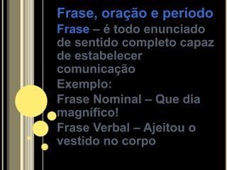 Frase, oração e período
Frase – é todo enunciado
de sentido completo capaz
de estabelecer
comunicação
Exemplo:
Frase Nominal – Que dia
magnífico!
Frase Verbal – Ajeitou o
vestido no corpo
 