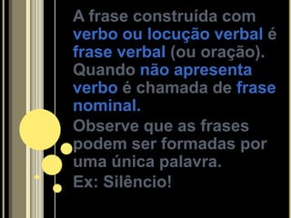 A frase construída com
verbo ou locução verbal é
frase verbal (ou oração).
Quando não apresenta
verbo é chamada de frase
nominal.
Observe que as frases
podem ser formadas por
uma única palavra.
Ex: Silêncio!
 