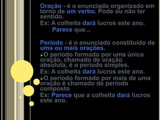 Oração - é o enunciado organizado em
torno de um verbo. Pode ou não ter
sentido.
Ex: A colheita dará lucros este ano.
    Parece que...

Período - é o enunciado constituído de
uma ou mais orações.
O período formado por uma única
oração, chamado de oração
absoluta, é o período simples.
Ex: A colheita dará lucros este ano.
O período formado por mais de uma
oração é chamado de período
composto
Ex: Parece que a colheita dará lucros
este ano.
 