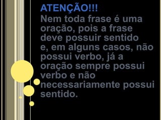ATENÇÃO!!!
Nem toda frase é uma
oração, pois a frase
deve possuir sentido
e, em alguns casos, não
possui verbo, já a
oração sempre possui
verbo e não
necessariamente possui
sentido.
 