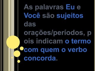 As palavras Eu e
Você são sujeitos
das
orações/períodos, p
ois indicam o termo
com quem o verbo
concorda.
 