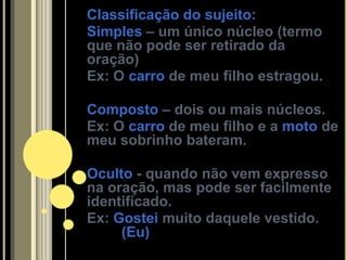 Classificação do sujeito:
Simples – um único núcleo (termo
que não pode ser retirado da
oração)
Ex: O carro de meu filho estragou.

Composto – dois ou mais núcleos.
Ex: O carro de meu filho e a moto de
meu sobrinho bateram.

Oculto - quando não vem expresso
na oração, mas pode ser facilmente
identificado.
Ex: Gostei muito daquele vestido.
     (Eu)
 
