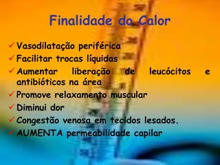 Finalidade do Calor
 Vasodilatação periférica
 Facilitar trocas líquidas
 Aumentar      liberação   de leucócitos   e
  antibióticos na área
 Promove relaxamento muscular
 Diminui dor
 Congestão venosa em tecidos lesados.
 AUMENTA permeabilidade capilar
 