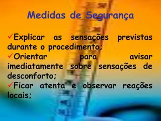 Medidas de Segurança

Explicar as sensações previstas
durante o procedimento;
Orientar         para     avisar
imediatamente sobre sensações de
desconforto;
Ficar atenta e observar reações
locais;
 