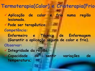 Termoterapia(Calor) e Crioterapia(Frio)
  Aplicação de calor e frio numa região
   lesionada.
  Pode ser terapêutica.
 Competência:
   Enfermeiro e Técnico de Enfermagem
   (Garantir a aplicação segura de calor e frio).
 Observar:
  Integridade da região;
  Capacidade     de    sentir   variações     de
   temperatura;
 