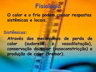 Fisiologia
 O calor e o frio podem causar respostas
 sistêmicas e locais.

Sistêmicas:
  Através dos mecanismos de perda de
  calor   (sudorese    e   vasodilatação),
  conservação do calor (vasoconstricção) e
  produção de calor (tremor).
 
