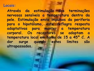 Locais:
  Através da estimulação das terminações
  nervosas sensíveis a temperatura dentro da
  pele. Estimulação envia impulsos da periferia
  para o hipotálamo, este deflagra resposta
  adaptativas para manter a temperatura
  corporal. Os receptores se adaptam a
  temperatura local em torno de 15 a 45º C. A
  dor    surge   quando   estes    limites  são
  ultrapassados.
 