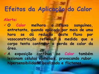 Efeitos da Aplicação do Calor
Alerta:
 O Calor melhora o fluxo sanguíneo,
  entretanto, quando aplicado por mais de uma
  hora se dá redução deste fluxo por
  vasoconstricção reflexa, a medida que o
  corpo tenta controlar a perda de calor da
  área.
 A exposição contínua ao Calor também
  lesionam células epiteliais, provocando rubor,
  hipersensibilidade localizada e flictenas.
 