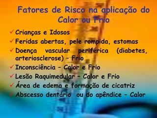 Fatores de Risco na aplicação do
           Calor ou Frio
 Crianças e Idosos
 Feridas abertas, pele rompida, estomas
 Doença vascular periférica (diabetes,
  arteriosclerose) – Frio
 Inconsciência – Calor e Frio
 Lesão Raquimedular – Calor e Frio
 Área de edema e formação de cicatriz
 Abscesso dentário ou do apêndice – Calor
 