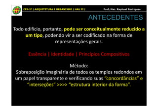 CES-JF | ARQUITETURA E URBANISMO | HAU II | Prof. Msc. Raphael Rodrigues
Todo edifício, portanto, pode ser conceitualmente reduzido a
um tipo, podendo vir a ser codificado na forma de
representações gerais.
Essência | Identidade | Princípios Compositivos
ANTECEDENTES
Essência | Identidade | Princípios Compositivos
Método:
Sobreposição imaginária de todos os templos redondos em
um papel transparente e verificando suas “concordâncias” e
“interseções” >>>> “estrutura interior da forma”.
 