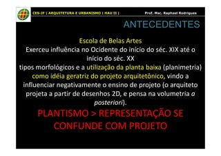 CES-JF | ARQUITETURA E URBANISMO | HAU II | Prof. Msc. Raphael Rodrigues
Escola de Belas Artes
Exerceu influência no Ocidente do início do séc. XIX até o
início do séc. XX
tipos morfológicos e a utilização da planta baixa (planimetria)
como idéia geratriz do projeto arquitetônico, vindo a
ANTECEDENTES
como idéia geratriz do projeto arquitetônico, vindo a
influenciar negativamente o ensino de projeto (o arquiteto
projeta a partir de desenhos 2D, e pensa na volumetria a
posteriori).
PLANTISMO > REPRESENTAÇÃO SE
CONFUNDE COM PROJETO
 