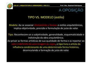 CES-JF | ARQUITETURA E URBANISMO | HAU II | Prof. Msc. Raphael Rodrigues
TIPO VS. MODELO (estilo)
Modelo: Ao se associar diretamente a formas e estilos arquitetônicos,
implica objetividade, precisão e formulação de juízo de valor.
A OPOSIÇÃO
Tipo: Reconhecem-se a subjetividade, generalidade, esquematicidade e
indistinção da obra arquitetônica.
Ao privar as formas artísticas de sua qualidade de forma e as reportar ao
valor indefinido de uma imagem ou signo, o tipo livra o artista da
influência condicionante de uma determinada forma histórica,
desvinculando a formação de juízo de valor.
 