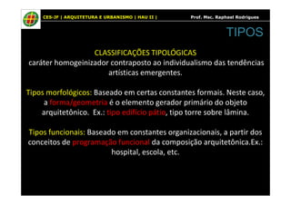 CES-JF | ARQUITETURA E URBANISMO | HAU II | Prof. Msc. Raphael Rodrigues
CLASSIFICAÇÕES TIPOLÓGICAS
caráter homogeinizador contraposto ao individualismo das tendências
artísticas emergentes.
Tipos morfológicos: Baseado em certas constantes formais. Neste caso,
a forma/geometria é o elemento gerador primário do objeto
TIPOS
a forma/geometria é o elemento gerador primário do objeto
arquitetônico. Ex.: tipo edifício pátio, tipo torre sobre lâmina.
Tipos funcionais: Baseado em constantes organizacionais, a partir dos
conceitos de programação funcional da composição arquitetônica.Ex.:
hospital, escola, etc.
 