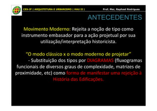CES-JF | ARQUITETURA E URBANISMO | HAU II | Prof. Msc. Raphael Rodrigues
Movimento Moderno: Rejeita a noção de tipo como
instrumento embasador para a ação projetual por sua
utilização/interpretação historicista.
“O modo clássico x o modo moderno de projetar”
ANTECEDENTES
“O modo clássico x o modo moderno de projetar”
- Substituição dos tipos por DIAGRAMAS (fluxogramas
funcionais de diversos graus de complexidade, matrizes de
proximidade, etc) como forma de manifestar uma rejeição à
História das Edificações.
 