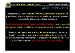 CES-JF | ARQUITETURA E URBANISMO | HAU II | Prof. Msc. Raphael Rodrigues
Descartava-se, assim, os PRINCÍPIOS DE AUTORIDADE DAS ORDENS
e aludia-se à eliminação de quase todos os elementos arquitetônicos,
com exceção das colunas, vigas e cobertura.
EXALTAÇÃO DA IDÉIA FILOSÓFICA DO PRIMITIVISMO, e de buscar no
passado as origens verdadeiras e imaculadas da beleza arquitetônica.
ANTECEDENTES
passado as origens verdadeiras e imaculadas da beleza arquitetônica.
Observar a RACIONALIDADE SIMPLIFICADORA do pensamento de
Laugier, em conformidade com a racionalidade do pensamento
Iluminista, reagindo claramente aos excessos do Barroco e do Rococó
e caracterizando uma noção preliminar da idéia de tipo.
 