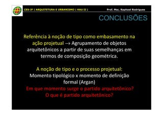 CES-JF | ARQUITETURA E URBANISMO | HAU II | Prof. Msc. Raphael Rodrigues
Referência à noção de tipo como embasamento na
ação projetual → Agrupamento de objetos
arquitetônicos a partir de suas semelhanças em
termos de composição geométrica.
CONCLUSÕES
termos de composição geométrica.
A noção de tipo e o processo projetual:
Momento tipológico x momento de definição
formal (Argan)
Em que momento surge o partido arquitetônico?
O que é partido arquitetônico?
 